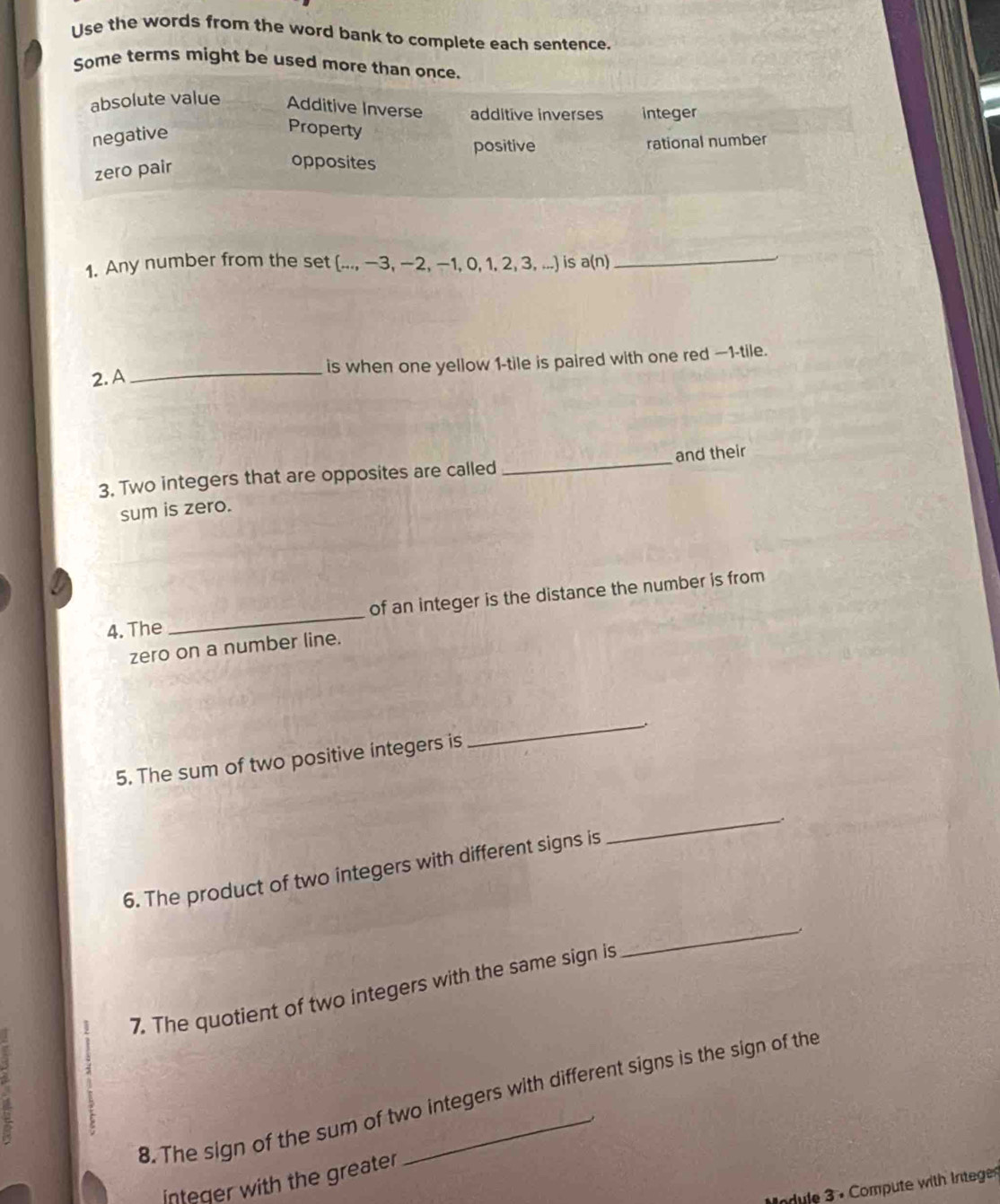 Use the words from the word bank to complete each sentence.
Some terms might be used more than once.
absolute value Additive Inverse additive inverses integer
negative
Property
positive rational number
zero pair
opposites
1. Any number from the set [..., −3, −2, −1, 0, 1, 2, 3, ...] is a(n)_
、
2. A_ is when one yellow 1 -tile is paired with one red —1-tile.
3. Two integers that are opposites are called _and their
sum is zero.
_
of an integer is the distance the number is from
4. The
zero on a number line.
5. The sum of two positive integers is
_
6. The product of two integers with different signs is
_
2 7. The quotient of two integers with the same sign is
_
a
8. The sign of the sum of two integers with different signs is the sign of the
integer with the greater
Module 3 . Compute with Integes