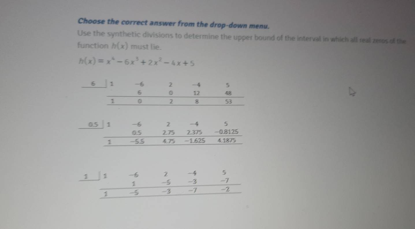 Choose the correct answer from the drop-down menu.
Use the synthetic divisions to determine the upper bound of the interval in which all real zeros of the
function h(x) must lie.
h(x)=x^4-6x^3+2x^2-4x+5