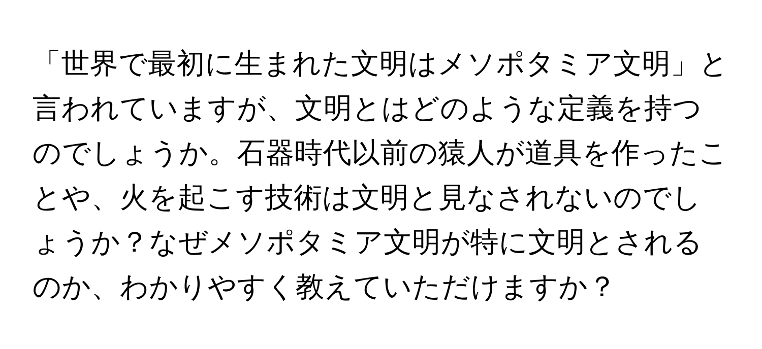 「世界で最初に生まれた文明はメソポタミア文明」と言われていますが、文明とはどのような定義を持つのでしょうか。石器時代以前の猿人が道具を作ったことや、火を起こす技術は文明と見なされないのでしょうか？なぜメソポタミア文明が特に文明とされるのか、わかりやすく教えていただけますか？