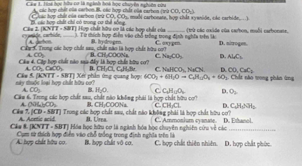 Hoá học hữu cơ là ngành hoá học chuyên nghiên cứu
A. các hợp chất của carbon.B. các hợp chất của carbon (trừ CO,CO_2).
Các hợp chất của carbon (trừ CO. CO_2 , muối carbonate, hợp chất xyanide, các carbide,...).
D. các hợp chất chỉ có trong cơ thể sống
Cầu 2. [KNTT - SBT] Hợp chất hữu cơ là các hợp chất của _ (trừ các oxide của carbon, muối carbonate,
cyanide, carhide, _). Từ thích hợp điễn vào chổ trống trong định nghĩa trên là:
A. darbon B. hydrogen. C. oxygen. D. nitrogen.
Cầu 5. Trong các hợp chất : sau, chất nào là hợp chất hữu cơ?
A. CO_2 B. CH_2COONa C. Na_2CO_3. D. Al_4C_3.
Câu 4. Cập hợp chất nào san đây là hợp chất hữu cơ?
A. CO_2,CaCO_3. B. CH_3Cl,C_6H_5Br. C. NaHCO_3 NaCN. D. CO,CaC_2.
Câu S. [KNTT - SBT] Xéi phần ứng quang hợp: 6CO_2+6H_2Oto C_6H_12O_6+6O_2. Chất nào trong phản ứng
này thuộc loại hợp chất hữu cơ?
A. CO_2 B. H_2O. C. C_6H_12O_6 D. O_2.
Câu 6. Trong các hợp chất sau, chất nào không phái là hợp chất hữu cơ?
A (NH_4)_2CO_2 B. CH_3COONa C. CH_3CL D. C_6H_5NH_2.
Cầu 7. [CD· SBT] J Trong các hợp chất sau, chất nào không phải là hợp chất hữu cơ?
A. Acetic acid. B. Urea. C. Ammonium cyanate. D. Ethanol.
Câu & [KNTT - SBT] Hóa học hữu cơ là ngành hóa học chuyên nghiên cứu về các_
Cụm từ thích hợp điễn vào chỗ trống trong định nghĩa trên là
A. hợp chất hữu co. B. hợp chất vô cơ. C. hợp chất thiên nhiên. D. hợp chất phức.