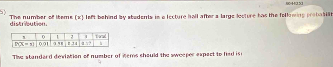 S044253
5)
The number of items (x) left behind by students in a lecture hall after a large lecture has the following probabilit
distribution.
The standard deviation of number of items should the sweeper expect to find is: