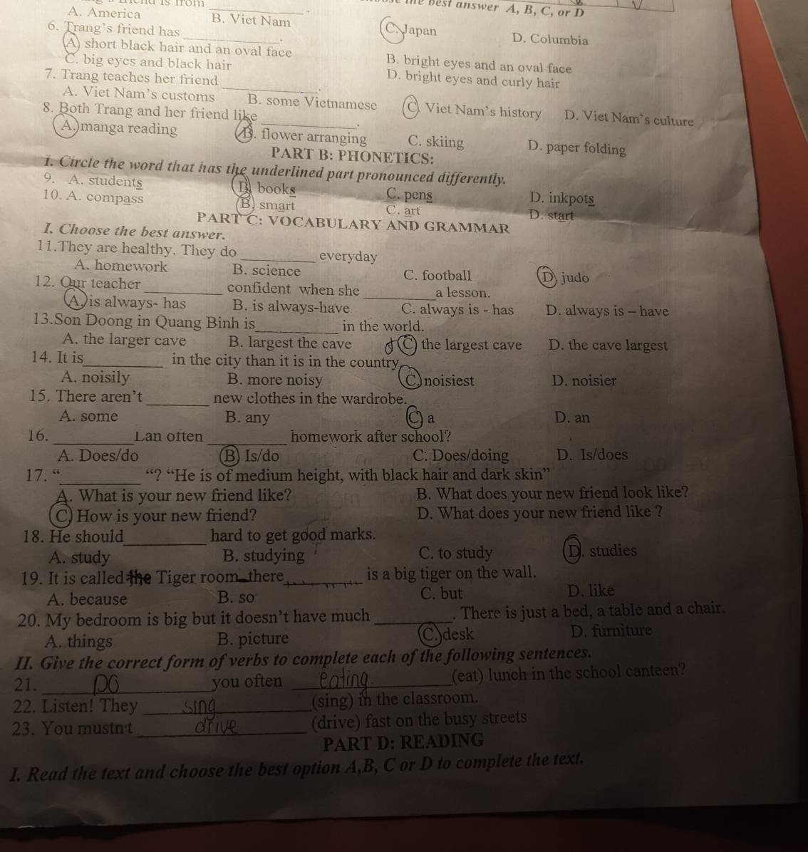 from _
the Best answer A, B, C, or D
A. America _B. Viet Nam C. Japan D. Columbia
6. Trang’s friend has
A) short black hair and an oval face B. bright eyes and an oval face
C. big eyes and black hair D. bright eyes and curly hair
7. Trang teaches her friend
.
A. Viet Nam’s customs B. some Vietnamese O Viet Nam's history D. Viet Nam’s culture
8. Both Trang and her friend like
.
A.)manga reading B. flower arranging C. skiing D. paper folding
PART B: PHONETICS:
1. Circle the word that has the underlined part pronounced differently.
9. A. students B books C. pens
D. inkpots
10. A. compass Bsmart C. art D. start
PART C: VOCABULARY AND GRAMMAR
I. Choose the best answer.
11.They are healthy. They do _everyday
A. homework B. science Djudo
C. football
12. Our teacher_ confident when she _a lesson.
A is always- has B. is always-have C. always is - has D. always is - have
13.Son Doong in Quang Binh is_ in the world.
A. the larger cave B. largest the cave C) the largest cave D. the cave largest
14. It is_ in the city than it is in the country
A. noisily B. more noisy Cnoisiest D. noisier
15. There aren’t _new clothes in the wardrobe.
A. some B. any a D. an
_
_
16. Lan often homework after school?
A. Does/do B) Is/do C: Does/doing D. Is/does
17. “_ “? “He is of medium height, with black hair and dark skin”
A. What is your new friend like? B. What does your new friend look like?
C) How is your new friend? D. What does your new friend like ?
_
18. He should hard to get good marks.
A. study B. studying C. to study D. studies
19. It is called the Tiger room there_ is a big tiger on the wall.
A. because C. but D. like
B. so
20. My bedroom is big but it doesn’t have much _. There is just a bed, a table and a chair.
A. things B. picture (C)desk D. furniture
II. Give the correct form of verbs to complete each of the following sentences.
21. _you often _(eat) lunch in the school canteen?
22. Listen! They _(sing) in the classroom.
23. You mustn't_ (drive) fast on the busy streets
PART D: READING
I. Read the text and choose the best option A,B, C or D to complete the text.