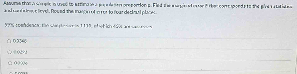 Assume that a sample is used to estimate a population proportion p. Find the margin of error E that corresponds to the given statistics
and confidence level. Round the margin of error to four decimal places.
99% confidence; the sample size is 1110, of which 45% are successes
0.0348
0.0293
0.0306