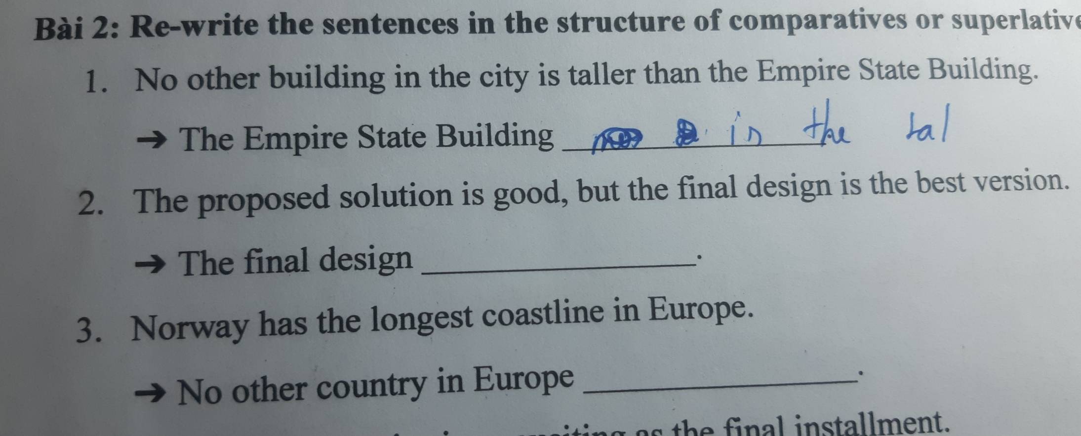 Re-write the sentences in the structure of comparatives or superlative 
1. No other building in the city is taller than the Empire State Building. 
The Empire State Building_ 
2. The proposed solution is good, but the final design is the best version. 
The final design_ 
_· 
3. Norway has the longest coastline in Europe. 
No other country in Europe_ 
a h e final installment.