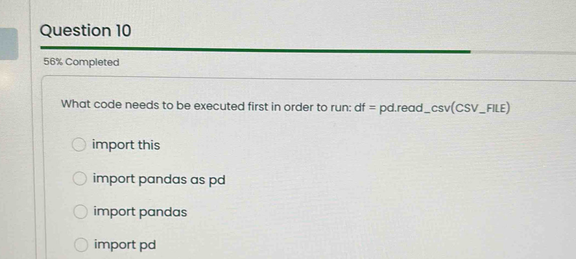 56% Completed
What code needs to be executed first in order to run: df= pd.read__ csc v(CSV_ FILE) _
import this
import pandas as pd
import pandas
import pd