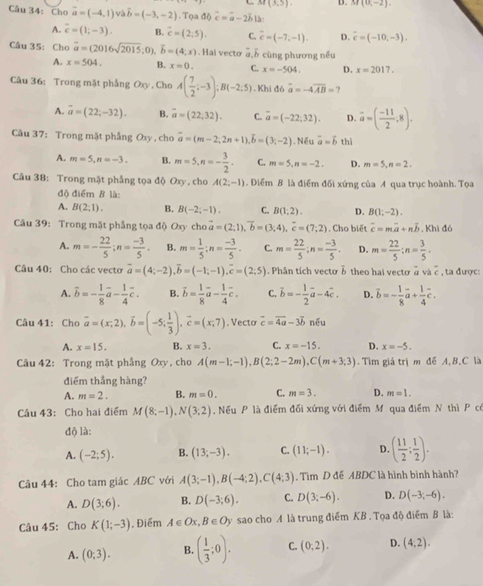 M(3,5). D. M(0,-2).
Câu 34: Cho vector a=(-4,1) và vector b=(-3,-2). Tọa độ vector c=vector a-2vector b là:
A. overline c=(1;-3). B. overline c=(2;5). C. overline c=(-7,-1). D. overline c=(-10,-3).
Câu 35:Cho vector a=(2016sqrt(2015);0),vector b=(4;x) Hai vectơ a ổ cùng phương nếu
A. x=504. B. x=0. C. x=-504. D. x=2017.
Câu 36: Trong mặt phẳng Oxy , Cho A( 7/2 ;-3);B(-2;5). Khi đó overline a=-4overline AB= ?
A. overline a=(22;-32). B. vector a=(22,32). C. overline a=(-22;32). D. vector a=( (-11)/2 ,8).
Câu 37: Trong mặt phẳng Oxy , cho overline a=(m-2;2n+1),overline b=(3;-2). Nếu vector a=vector b thì
A. m=5,n=-3. B. m=5,n=- 3/2 . C. m=5,n=-2. D. m=5,n=2.
Câu 38: Trong mặt phầng tọa độ Oxy , cho A(2;-1). Điểm B là điểm đối xứng của A qua trục hoành. Tọa
độ điểm B là:
A. B(2;1). B. B(-2;-1). C. B(1;2). D. B(1;-2).
Câu 39: Trong mặt phẳng tọa độ Oxy chovector a=(2;1),vector b=(3;4),vector c=(7;2). Cho biết overline c=moverline a+noverline b , Khi đó
A. m=- 22/5 ;n= (-3)/5 . B. m= 1/5 ;n= (-3)/5 . C. m= 22/5 ;n= (-3)/5 . D. m= 22/5 ;n= 3/5 .
Câu 40: Cho các vecto vector a=(4;-2),vector b=(-1;-1),vector c=(2;5). Phân tích vectơ overline b theo hai vecto à và overline c , ta được:
A. overline b=- 1/8 vector a- 1/4 vector c. B. overline b= 1/8 vector a- 1/4 vector c. C. vector b=- 1/2 vector a-4vector c. D. vector b=- 1/8 vector a+ 1/4 vector c.
Câu 41: Cho overline a=(x;2),overline b=(-5; 1/3 ),overline c=(x;7). Vecto vector c=vector 4a-3vector b nếu
A. x=15. B. x=3. C. x=-15. D. x=-5.
Câu 42: Trong mặt phẳng Oxy, cho A(m-1;-1),B(2;2-2m),C(m+3;3). Tìm giá trị m để A, B,C là
điểm thẳng hàng?
A. m=2. B. m=0. C. m=3. D. m=1.
Câu 43: Cho hai điểm M(8;-1),N(3;2) , Nếu P là điểm đối xứng với điểm M qua điểm N thì P có
độ là:
A. (-2;5). B. (13;-3). C. (11;-1). D. ( 11/2 ; 1/2 ).
Câu 44: Cho tam giác ABC với A(3;-1),B(-4;2),C(4;3). Tìm D đề ABDC là hình bình hành?
A. D(3;6). B. D(-3;6). C. D(3;-6). D. D(-3;-6).
Câu 45: Cho K(1;-3) , Điểm A∈ Ox,B∈ Oy sao cho A là trung điểm KB . Tọa độ điểm B là:
A. (0;3). B. ( 1/3 ;0). C. (0;2). D. (4,2).