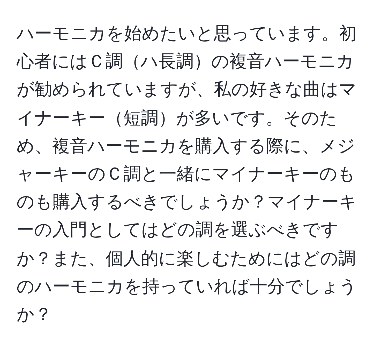 ハーモニカを始めたいと思っています。初心者にはＣ調ハ長調の複音ハーモニカが勧められていますが、私の好きな曲はマイナーキー短調が多いです。そのため、複音ハーモニカを購入する際に、メジャーキーのＣ調と一緒にマイナーキーのものも購入するべきでしょうか？マイナーキーの入門としてはどの調を選ぶべきですか？また、個人的に楽しむためにはどの調のハーモニカを持っていれば十分でしょうか？