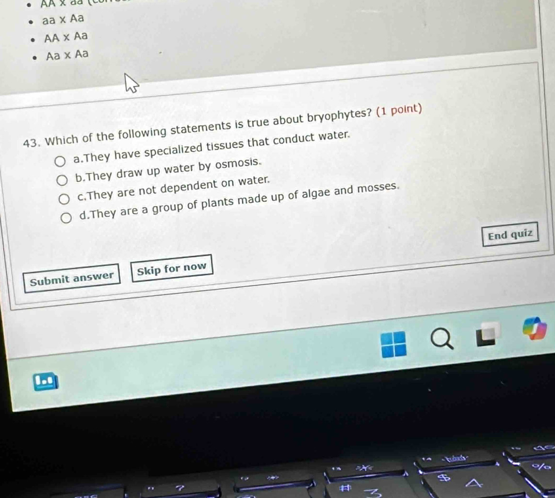 AAX 
aa* Aa
AA* Aa
Aa* Aa
43. Which of the following statements is true about bryophytes? (1 point)
a.They have specialized tissues that conduct water.
b.They draw up water by osmosis.
c.They are not dependent on water.
d.They are a group of plants made up of algae and mosses.
End quiz
Submit answer Skip for now
...
1A
=X<
a
^ $
#