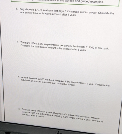 at the worked and guided examples . 
5. Katy deposits £7070 in a bank that pays 3.4% simple interest a year. Calculate the 
lotal sum of amount in Katy's account after 3 years. 
6. The bank offers 2.5% simple interest per annum. Ian invests £11000 at this bank. 
Calculate the total sum of amount in his account after 5 years. 
7. Amelia deposits £7500 in a bank that pays 4.6% simple interest a year. Calculate the 
total sum of amount in Amelia's account after 2 years. 
B. Saarth invests £5000 in a bank charging 4.4% simple interest a year. Maryam 
the most after 8 years? invests £4600 in a different bank charging 6.9% simple interest a year. Who earns