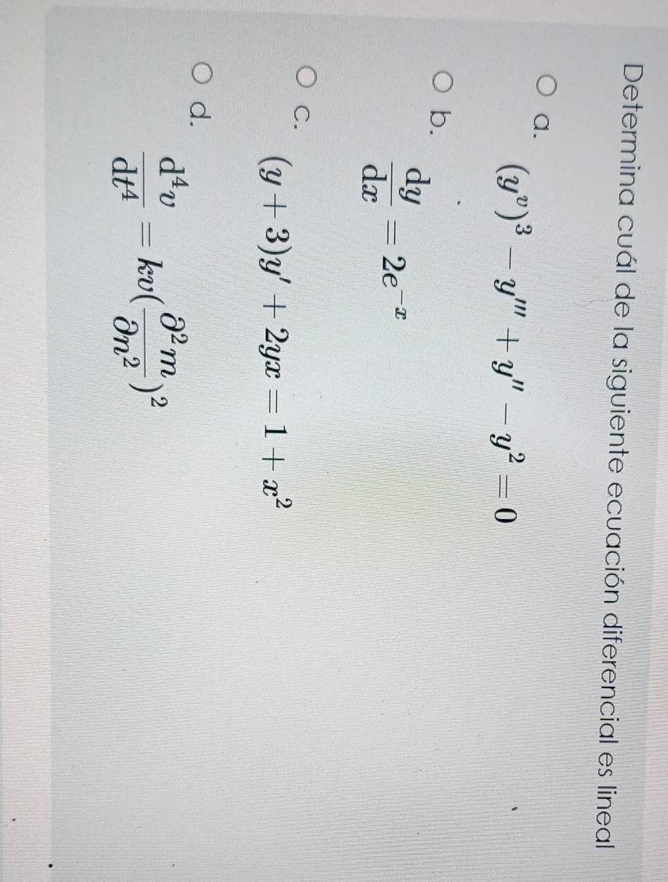 Determina cuál de la siguiente ecuación diferencial es lineal
a.
(y^v)^3-y'''+y''-y^2=0
b.
 dy/dx =2e^(-x)
C.
(y+3)y'+2yx=1+x^2
d.
 d^4v/dt^4 =kv( partial^2m/partial n^2 )^2