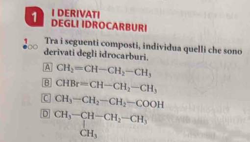 DERIVATI
1 DEGLI IDROCARBURI
Tra i seguenti composti, individua quelli che sono
derivati degli idrocarburi.
A CH_2=CH-CH_2-CH_3
B CHBr=CH-CH_2-CH_3
C CH_3-CH_2-CH_2-COOH
D beginarrayr CH_3-CH-CH_2-CH_3 CH_3endarray