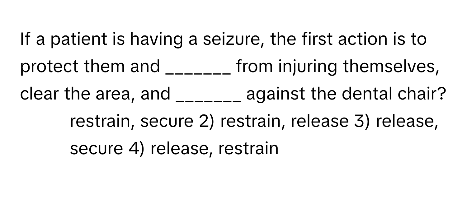 If a patient is having a seizure, the first action is to protect them and _______ from injuring themselves, clear the area, and _______ against the dental chair?

1) restrain, secure 2) restrain, release 3) release, secure 4) release, restrain