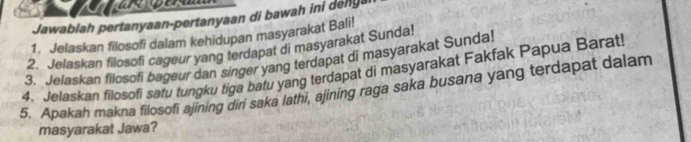 Jawablah pertanyaan-pertanyaan di bawah ini denga 
1. Jelaskan filosofi dalam kehidupan masyarakat Bali! 
2. Jelaskan filosofi cageur yang terdapat di masyarakat Sunda! 
3. Jelaskan filosofi bageur dan singer yang terdapat di masyarakat Sunda! 
4. Jelaskan filosofi satu tungku tiga batu yang terdapat di masyarakat Fakfak Papua Barat! 
5, Apakah makna filosofi ajining diri saka lathi, ajining raga saka busana yang terdapat dalam 
masyarakat Jawa?