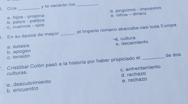 Cría _y te sacarán los _.
a. hijos - propina d. pingüinos - impuestos
b. patos - patitos e. niños - dinero
c. cuervos - ojos
6. En su época de mayor _, el Imperio romano abarcaba casi toda Europa.
d. cultura
a. éxtasis
b. apogeo e. decaimiento
c. tensión
* Cristóbal Colón pasó a la historia por haber propiciado el _de dos
c. enfrentamiento
culturas.
a descubrimiento d. rechazo
b. encuentro e. rechazo