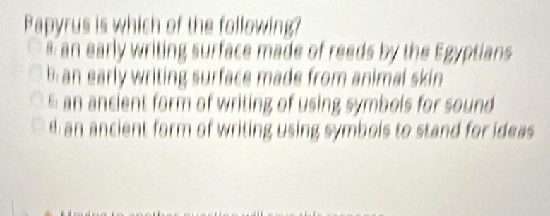 Papyrus is which of the following?
an early writing surface made of reeds by the Egyptians
b: an early writing surface made from animal skin
6 an ancient form of writing of using symbols for sound
d an ancient form of writing using symbols to stand for ideas