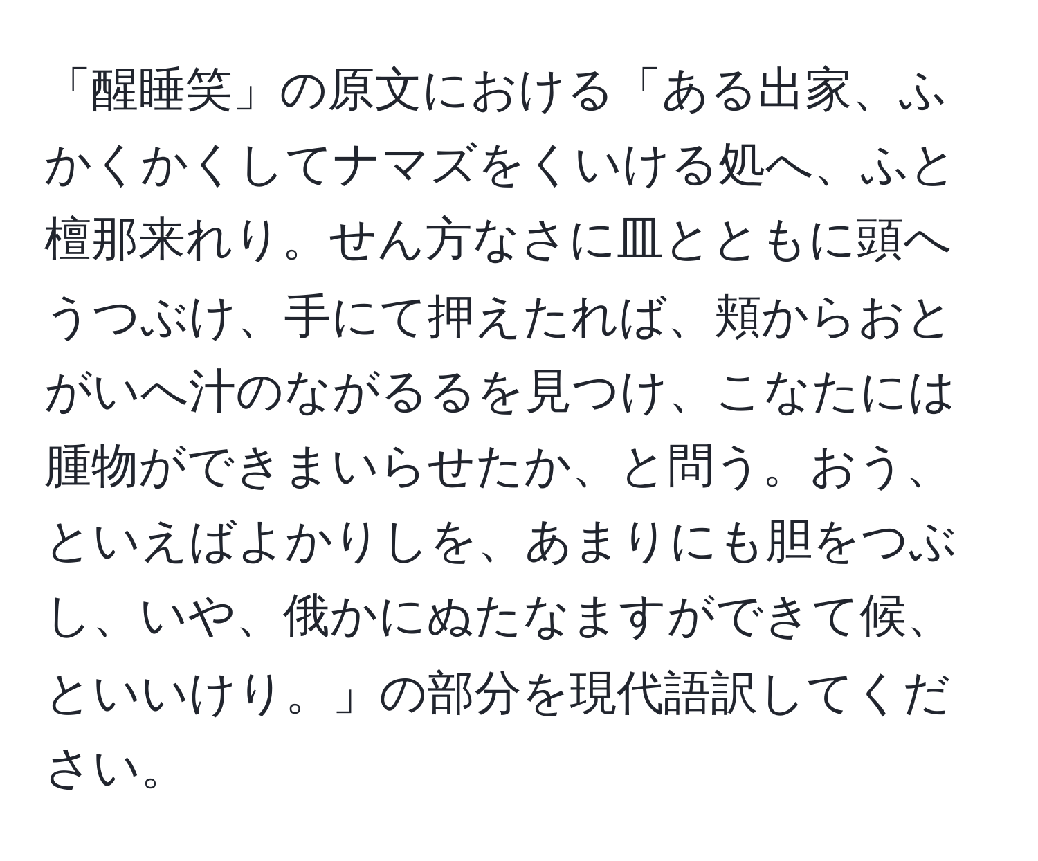 「醒睡笑」の原文における「ある出家、ふかくかくしてナマズをくいける処へ、ふと檀那来れり。せん方なさに皿とともに頭へうつぶけ、手にて押えたれば、頬からおとがいへ汁のながるるを見つけ、こなたには腫物ができまいらせたか、と問う。おう、といえばよかりしを、あまりにも胆をつぶし、いや、俄かにぬたなますができて候、といいけり。」の部分を現代語訳してください。