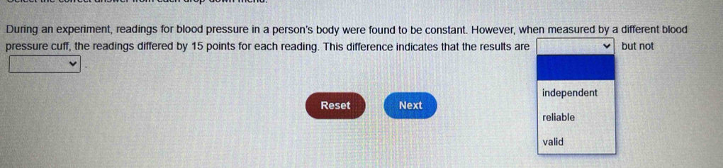 During an experiment, readings for blood pressure in a person's body were found to be constant. However, when measured by a different blood 
pressure cuff, the readings differed by 15 points for each reading. This difference indicates that the results are but not 
independent 
Reset Next 
reliable 
valid