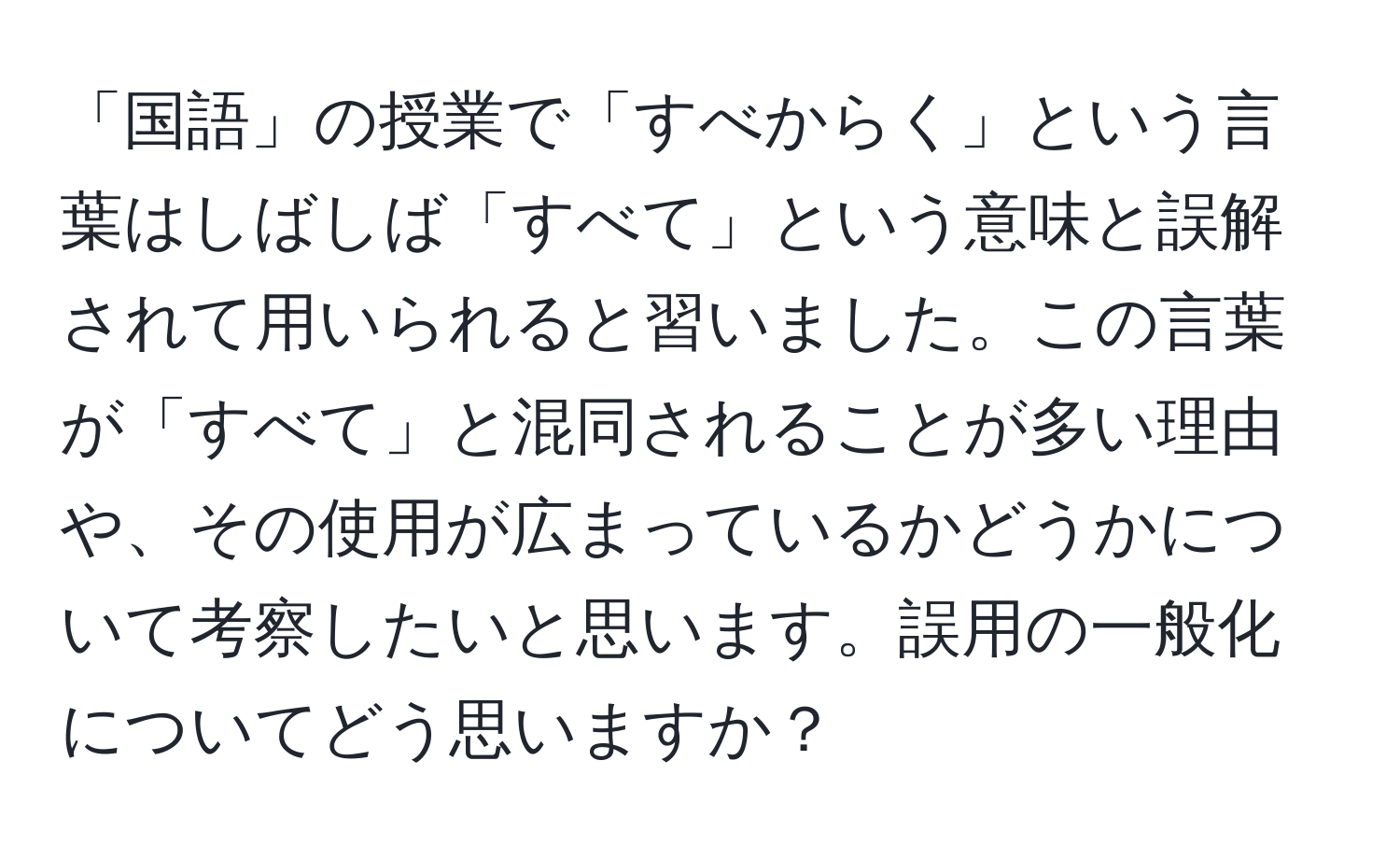 「国語」の授業で「すべからく」という言葉はしばしば「すべて」という意味と誤解されて用いられると習いました。この言葉が「すべて」と混同されることが多い理由や、その使用が広まっているかどうかについて考察したいと思います。誤用の一般化についてどう思いますか？