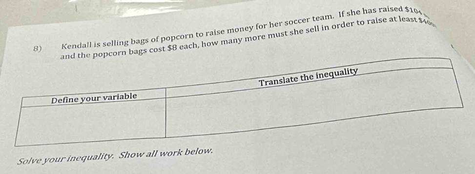 Kendall is selling bags of popcorn to raise money for her soccer team. If she has raised $10
bags cost $8 each, how many more must she sell in order to raise at least $40
Solve your inequality. Show all work below.