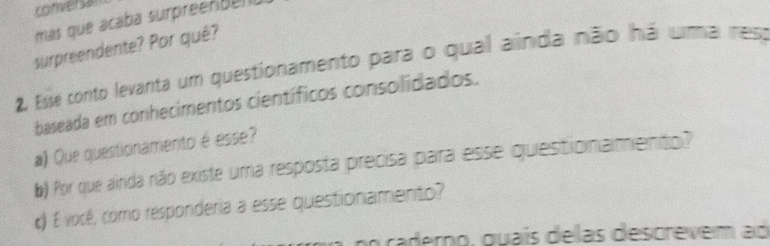 conversal 
más que acaba surpreenban 
surpreendente? Por qué? 
2. Esse conto levanta um questionamento para o qual ainda não há uma ress 
baseada em conhecimentos científicos consolidados. 
a) Que questionamento é esse? 
b) Por que ainda não existe uma resposta precisa para esse questionamento? 
c) É você, como responderia a esse questionamento? 
po caderno, guaís delas descrevem ad