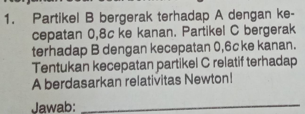 Partikel B bergerak terhadap A dengan ke- 
cepatan 0, 8c ke kanan. Partikel C bergerak 
terhadap B dengan kecepatan 0, 6cke kanan. 
Tentukan kecepatan partikel C relatif terhadap 
A berdasarkan relativitas Newton! 
Jawab:_