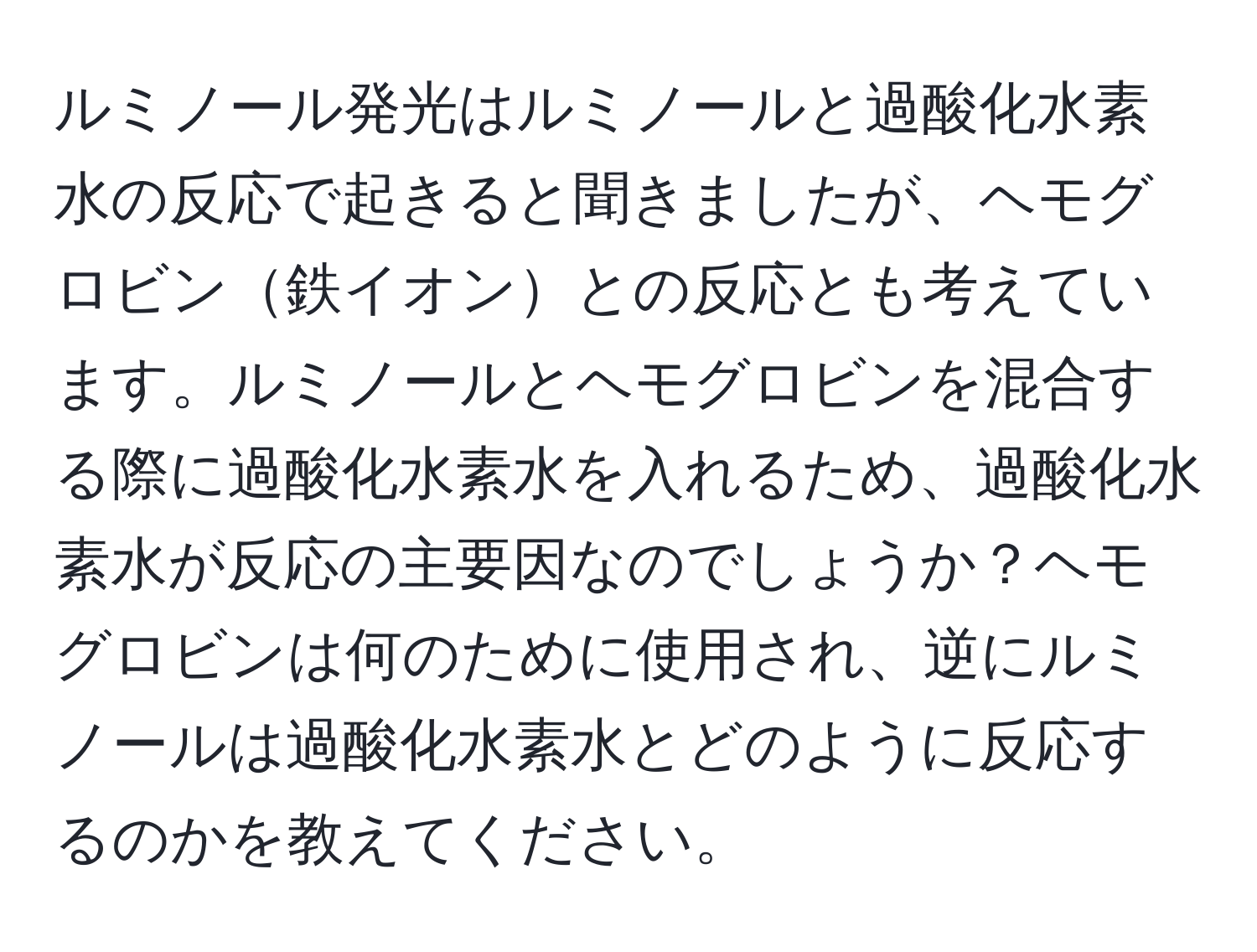 ルミノール発光はルミノールと過酸化水素水の反応で起きると聞きましたが、ヘモグロビン鉄イオンとの反応とも考えています。ルミノールとヘモグロビンを混合する際に過酸化水素水を入れるため、過酸化水素水が反応の主要因なのでしょうか？ヘモグロビンは何のために使用され、逆にルミノールは過酸化水素水とどのように反応するのかを教えてください。