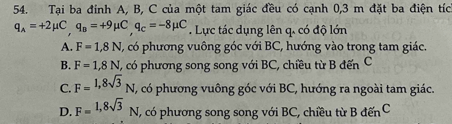 Tại ba đỉnh A, B, C của một tam giác đều có cạnh 0,3 m đặt ba điện tíc
q_A=+2mu C, q_B=+9mu C, q_C=-8mu C. Lực tác dụng lên q. có độ lớn
A. F=1,8N (, có phương vuông góc với BC, hướng vào trong tam giác.
B. F=1,8N T, có phương song song với BC, chiều từ B đến C
C. F=^1,8sqrt(3)N, (, có phương vuông góc với BC, hướng ra ngoài tam giác.
D. F=1,8sqrt(3)N , có phương song song với BC, chiều từ B đếnC