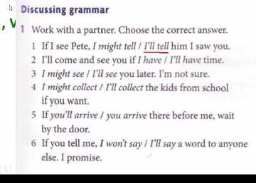 Discussing grammar 
1 Work with a partner. Choose the correct answer. 
1 If I see Pete, I might tell / I’ll tell him I saw you. 
2 I’ll come and see you if I have / I’ll have time. 
3 I might see / I’ll see you later. I’m not sure. 
4 I might collect / I’ll collect the kids from school 
if you want. 
5 If you’ll arrive / you arrive there before me, wait 
by the door. 
6 If you tell me, I won’t say / I’ll say a word to anyone 
else. I promise.