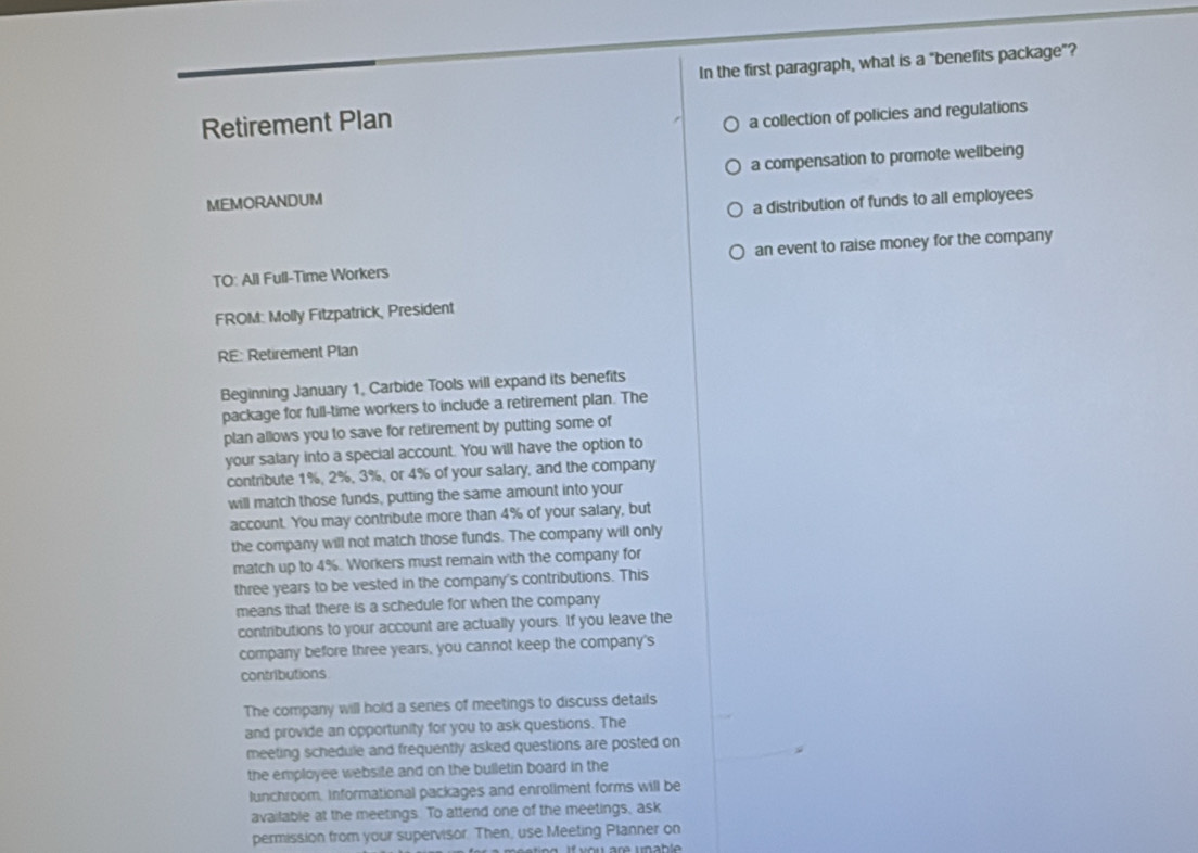 In the first paragraph, what is a "benefits package"?
Retirement Plan
a collection of policies and regulations
MEMORANDUM a compensation to promote wellbeing
a distribution of funds to all employees
TO: All Full-Time Workers an event to raise money for the company
FROM: Molly Fitzpatrick, President
RE: Retirement Plan
Beginning January 1, Carbide Tools will expand its benefits
package for full-time workers to include a retirement plan. The
plan allows you to save for retirement by putting some of
your salary into a special account. You will have the option to
contribute 1%, 2%, 3%, or 4% of your salary, and the company
will match those funds, putting the same amount into your
account. You may contribute more than 4% of your salary, but
the company will not match those funds. The company will only
match up to 4%. Workers must remain with the company for
three years to be vested in the company's contributions. This
means that there is a schedule for when the company
contributions to your account are actually yours. If you leave the
company before three years, you cannot keep the company's
contributions
The company will hold a series of meetings to discuss details
and provide an opportunity for you to ask questions. The
meeting schedule and frequently asked questions are posted on
the employee website and on the bulletin board in the
lunchroom. Informational packages and enrollment forms will be
available at the meetings. To attend one of the meetings, ask
permission from your supervisor. Then, use Meeting Planner on