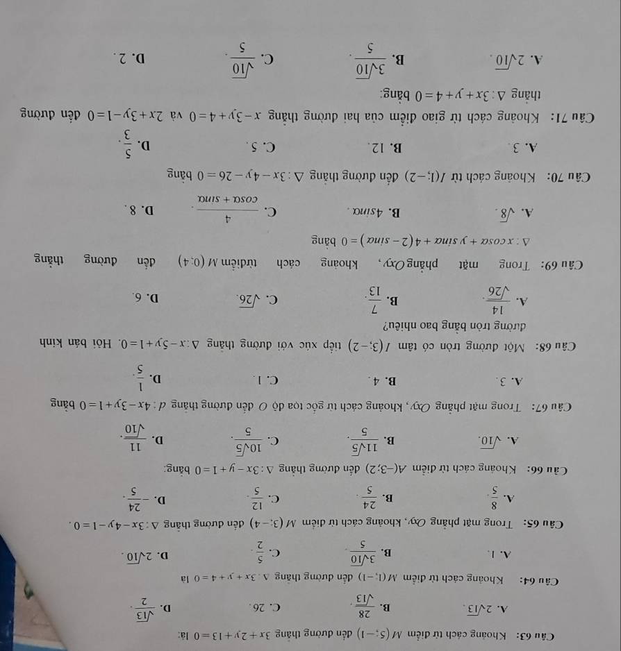 Khoảng cách từ điểm M(5;-1) đến đường thắng 3x+2y+13=0 là:
A. 2sqrt(13). B.  28/sqrt(13) . C. 26 . D.  sqrt(13)/2 .
Câu 64: Khoảng cách từ điểm M(1,-1) dến đường thắng A 3x+y+4=0 là
A. 1. B.  3sqrt(10)/5 . C.  5/2 .
D. 2sqrt(10).
Câu 65:  Trong mặt phẳng Oxy, khoảng cách từ điểm M(3;-4) đến đường thắng △ :3x-4y-1=0.
A.  8/5 .  24/5 .  12/5 . - 24/5 .
B.
C.
D.
ầu 66:  Khoảng cách từ điểm A(-3;2) đến đường thắng △ :3x-y+1=0 bǎng:
A. sqrt(10). B.  11sqrt(5)/5 . C.  10sqrt(5)/5 . D.  11/sqrt(10) .
Câu 67: Trong mặt phẳng Oxy, khoảng cách từ gốc tọa độ O đến đường thắng ơ: 4x-3y+1=0 bǎng
A. 3. B. 4 . C. 1. D.  1/5 .
Câu 68: Một đường tròn có tâm I(3;-2) tip xúc với đường thắng △ :x-5y+1=0. Hồi bán kính
đường tròn bằng bao nhiêu?
A.  14/sqrt(26) .  7/13 .
B.
C. sqrt(26).
D. 6.
Câu 69: Trong mặt phẳng Oxy, khoảng cách từ điểm M(0;4) đến đường thắng
△ :xcos alpha +ysin alpha +4(2-sin alpha )=0 bàng
A. sqrt(8). B. 4sinα . C.  4/cos alpha +sin alpha  . D. 8 .
Câu 70: Khoảng cách từ I(1;-2) ến đường thắng △ :3x-4y-26=0 bằng
A. 3 B. 12. C. 5 . D.  5/3 .
Câu 71: Khoảng cách từ giao điểm của hai đường thẳng x-3y+4=0 và 2x+3y-1=0 đến đường
thắng △ :3x+y+4=0 bằng:
A. 2sqrt(10). B.  3sqrt(10)/5 . C.  sqrt(10)/5 . D. 2 .