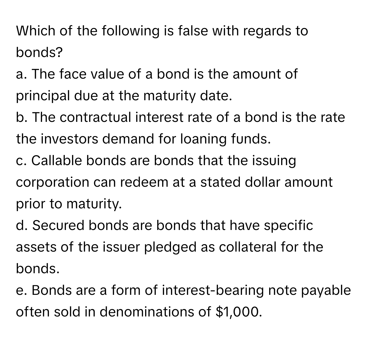 Which of the following is false with regards to bonds?

a. The face value of a bond is the amount of principal due at the maturity date.
b. The contractual interest rate of a bond is the rate the investors demand for loaning funds.
c. Callable bonds are bonds that the issuing corporation can redeem at a stated dollar amount prior to maturity.
d. Secured bonds are bonds that have specific assets of the issuer pledged as collateral for the bonds.
e. Bonds are a form of interest-bearing note payable often sold in denominations of $1,000.