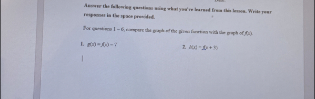 Answer the following questions using what you've learned from this lesson. Write your 
responses in the space provided. 
For questions 1-6 , compare the graph of the given function with the graph of f(x)
1. g(x)=f(x)-7
2. h(x)=f(x+3)