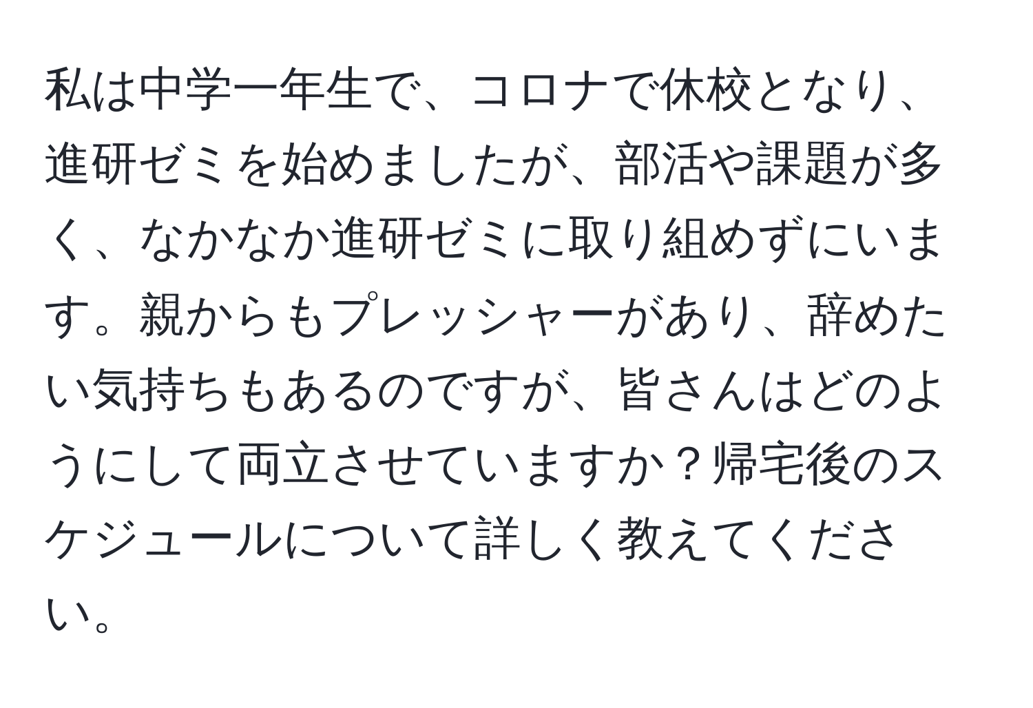 私は中学一年生で、コロナで休校となり、進研ゼミを始めましたが、部活や課題が多く、なかなか進研ゼミに取り組めずにいます。親からもプレッシャーがあり、辞めたい気持ちもあるのですが、皆さんはどのようにして両立させていますか？帰宅後のスケジュールについて詳しく教えてください。