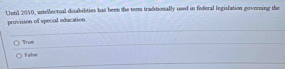 Until 2010, intellectual disabilities has been the term traditionally used in federal legislation governing the
provision of special education.
True
False