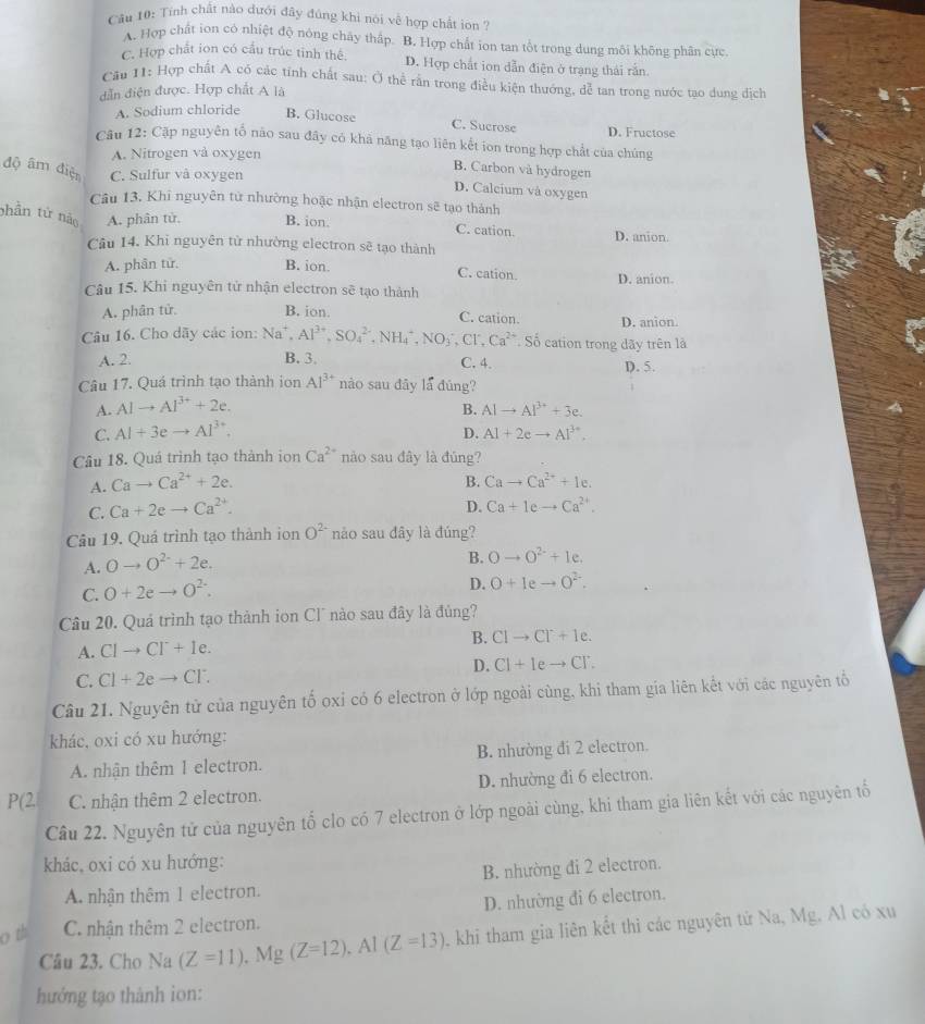 Tính chất nào dưới đây đúng khi nói về hợp chất ion ?
A. Hợp chất ion có nhiệt độ nông chấy thấp. B. Hợp chất ion tan tổt trong dung môi không phân cực
C. Hợp chất ion có cầu trúc tinh thế. D. Hợp chất ion dẫn điện ở trạng thái rắn.
Cău 11: Hợp chất A có các tính chất sau: Ở thể rấn trong điều kiện thướng, dễ tan trong nước tạo dung dịch
dẫn điện được. Hợp chất A là
A. Sodium chloride B. Glucose C. Sucrose D. Fructose
Câu 12: Cặp nguyên tổ nào sau đây có khả năng tạo liên kết ion trong hợp chất của chúng
A. Nitrogen vå oxygen
B. Carbon và hydrogen
độ âm điện C. Sulfur vå oxygen
D. Calcium và oxygen
Câu 13, Khi nguyên từ nhường hoặc nhận electron sẽ tạo thành
phần tử nào A. phân tử. B. ion. C. cation. D. anion
Câu 14. Khi nguyên từ nhường electron sẽ tạo thành
A. phân tử B. ion. D. anion.
C. cation.
Câu 15. Khi nguyên tử nhận electron sẽ tạo thành
A. phân tử. B. ion. D. anion.
C. cation.
Câu 16. Cho dãy các ion: Na^+,Al^(3+),SO_4^((2-),NH_4^+,NO_3^-,Cl^2+) Số cation trong dãy trên là
A. 2. B. 3. C. 4. D. 5.
Câu 17. Quá trình tạo thành ion Al^(3+) nào sau đây la đùng?
A. Alto Al^(3+)+2e.
B.
C. Al+3eto Al^(3+). AIto AI^(3+)+3e.
D. Al+2eto Al^(3+).
Câu 18. Quá trình tạo thành ion Ca^(2+) nào sau đây là đúng?
A. Cato Ca^(2+)+2e.
B. Cato Ca^(2+)+Ie.
C. Ca+2eto Ca^(2+).
D. Ca+Ieto Ca^(2+).
Câu 19. Quá trình tạo thành ion O^(2-) nào sau đây là đúng?
A. Oto O^(2-)+2e.
B. Oto O^(2-)+le.
C. O+2eto O^(2-).
D. O+Ieto O^(2-).
Câu 20. Quá trình tạo thành ion Cl´ nào sau đây là đủng?
B. Clto Cl^-+1e.
A. CIto CI^-+e.
D. CI+Ieto CT.
C. Cl+2eto Cl^-.
Câu 21. Nguyên tử của nguyên tố oxỉ có 6 electron ở lớp ngoài cùng, khi tham gia liên kết với các nguyên tổ
khác, oxi có xu hướng:
A. nhân thêm 1 electron. B. nhường đi 2 electron.
(2 C. nhận thêm 2 electron. D. nhường đi 6 electron.
Câu 22. Nguyên tử của nguyên tổ clo có 7 electron ở lớp ngoài cùng, khi tham gia liên kết với các nguyên tố
khác, oxi có xu hướng:
B. nhường đi 2 electron.
A. nhận thêm 1 electron.
D. nhường đi 6 electron.
o th C. nhận thêm 2 electron.
Câu 23. Cho Na (Z=11),Mg(Z=12),Al(Z=13) khi tham gia liên kết thì các nguyên tử Na, Mg. Al có xu
hướng tạo thành ion: