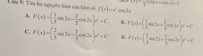 (x)=frac 2(sin x+cos x)+C
Cầu 9: Tìm họ nguyên hàm của hàm số f(x)=e^x.cos 2x.
A. F(x)=( 1/5 sin 2x- 2/5 cos 2x)e^x+C B. F(x)=( 1/5 sin 2x+ 2/5 cos 2x)e^x+C
C. F(x)=( 2/5 sin 2x- 1/5 cos 2x)e^x+C D. F(x)=( 2/5 sin 2x+ 1/5 cos 2x)e^x+C