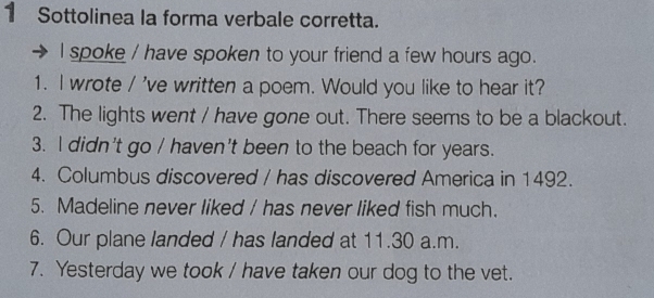 Sottolinea la forma verbale corretta. 
I spoke / have spoken to your friend a few hours ago. 
1. I wrote / 've written a poem. Would you like to hear it? 
2. The lights went / have gone out. There seems to be a blackout. 
3. I didn't go / haven't been to the beach for years. 
4. Columbus discovered / has discovered America in 1492. 
5. Madeline never liked / has never liked fish much. 
6. Our plane landed / has landed at 11.30 a.m. 
7. Yesterday we took / have taken our dog to the vet.