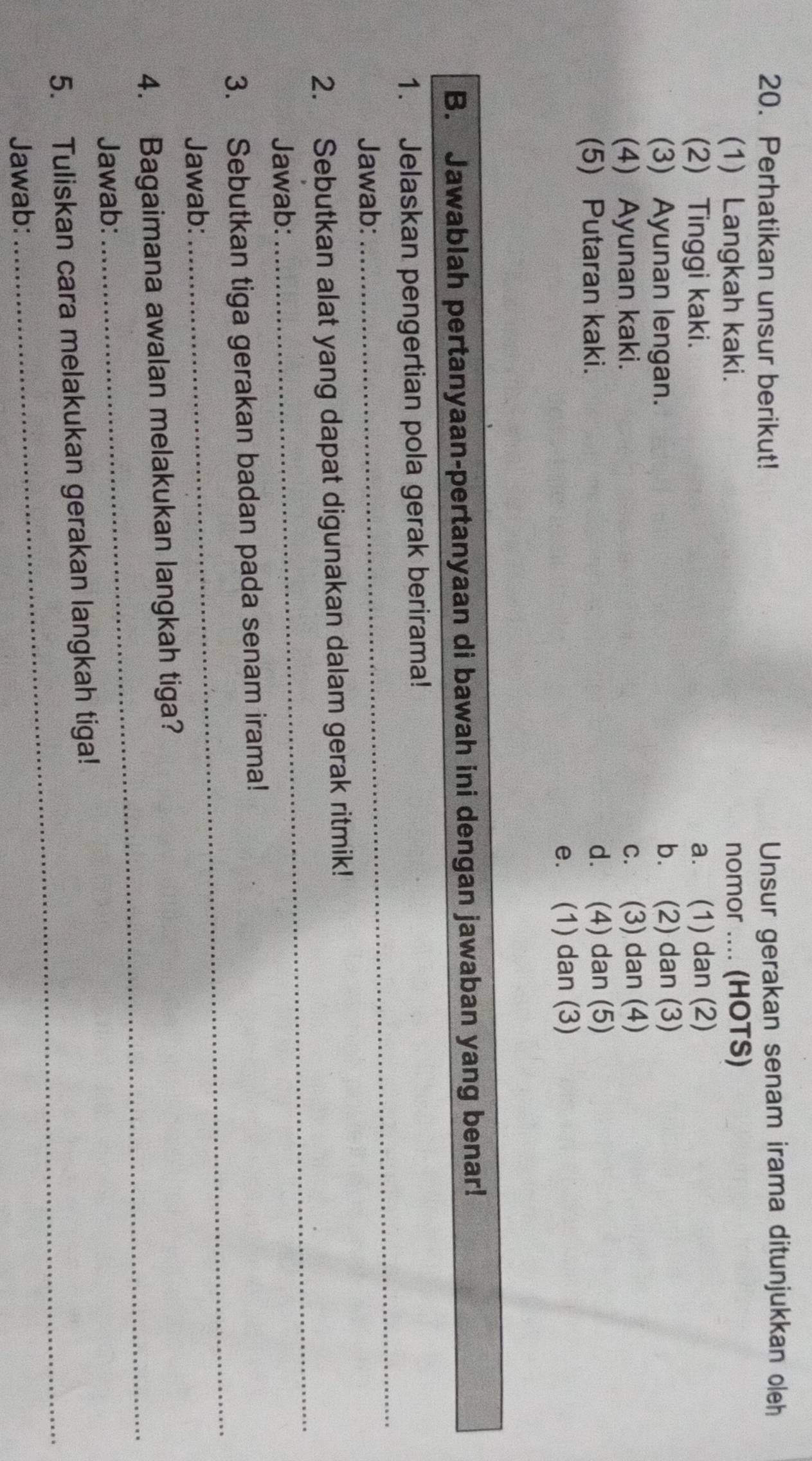 Perhatikan unsur berikut! Unsur gerakan senam irama ditunjukkan oleh
(1) Langkah kaki. nomor .... (HOTS)
(2) Tinggi kaki. a. (1) dan (2)
(3) Ayunan lengan. b. (2) dan (3)
(4) Ayunan kaki. c. (3) dan (4)
(5) Putaran kaki. d. (4) dan (5)
e. (1) dan (3)
B. Jawablah pertanyaan-pertanyaan di bawah ini dengan jawaban yang benar!
_
1. Jelaskan pengertian pola gerak berirama!
Jawab:
_
2. Sebutkan alat yang dapat digunakan dalam gerak ritmik!
Jawab:
3. Sebutkan tiga gerakan badan pada senam irama!
Jawab:
_
_
4. Bagaimana awalan melakukan langkah tiga?
Jawab:
_
5. Tuliskan cara melakukan gerakan langkah tiga!
Jawab: