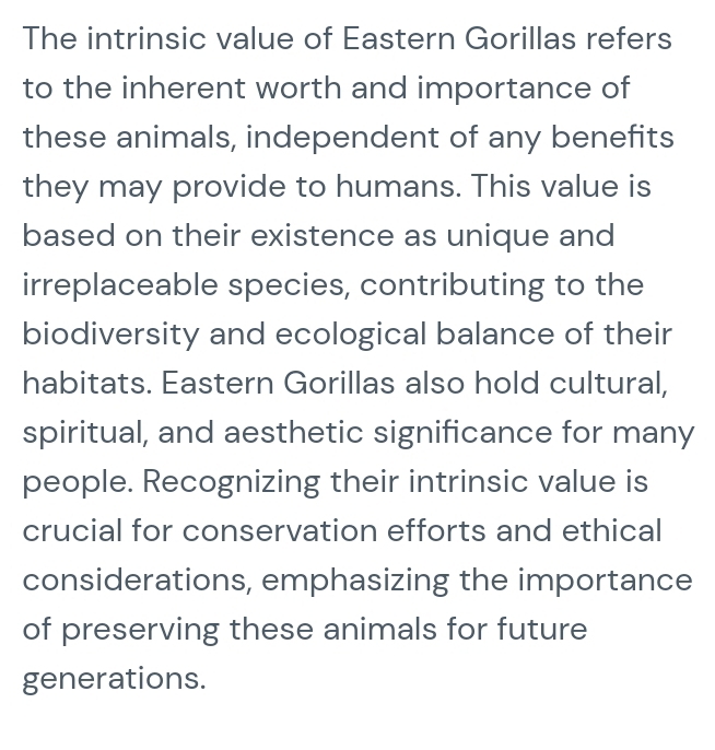 The intrinsic value of Eastern Gorillas refers 
to the inherent worth and importance of 
these animals, independent of any benefits 
they may provide to humans. This value is 
based on their existence as unique and 
irreplaceable species, contributing to the 
biodiversity and ecological balance of their 
habitats. Eastern Gorillas also hold cultural, 
spiritual, and aesthetic significance for many 
people. Recognizing their intrinsic value is 
crucial for conservation efforts and ethical 
considerations, emphasizing the importance 
of preserving these animals for future 
generations.