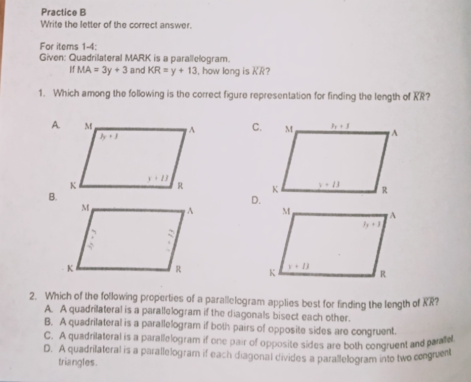 Practice B
Write the letter of the correct answer.
For items 1-4:
Given: Quadrilateral MARK is a parallelogram.
If MA=3y+3 and KR=y+13 , how long is KR?
1. Which among the following is the correct figure representation for finding the length of RR?
A.C.
B.
D.
2, Which of the following properties of a parallelogram applies best for finding the length of overline KR 2
A. A quadrilateral is a parallelogram if the diagonals bisect each other.
B. A quadrilateral is a parallelogram if both pairs of opposite sides are congruent.
C. A quadrilateral is a parallelogram if one pair of opposite sides are both congruent and paralle.
D. A quadrilateral is a parallelogram if each diagonal divides a parallelogram into two congruent
triangles.