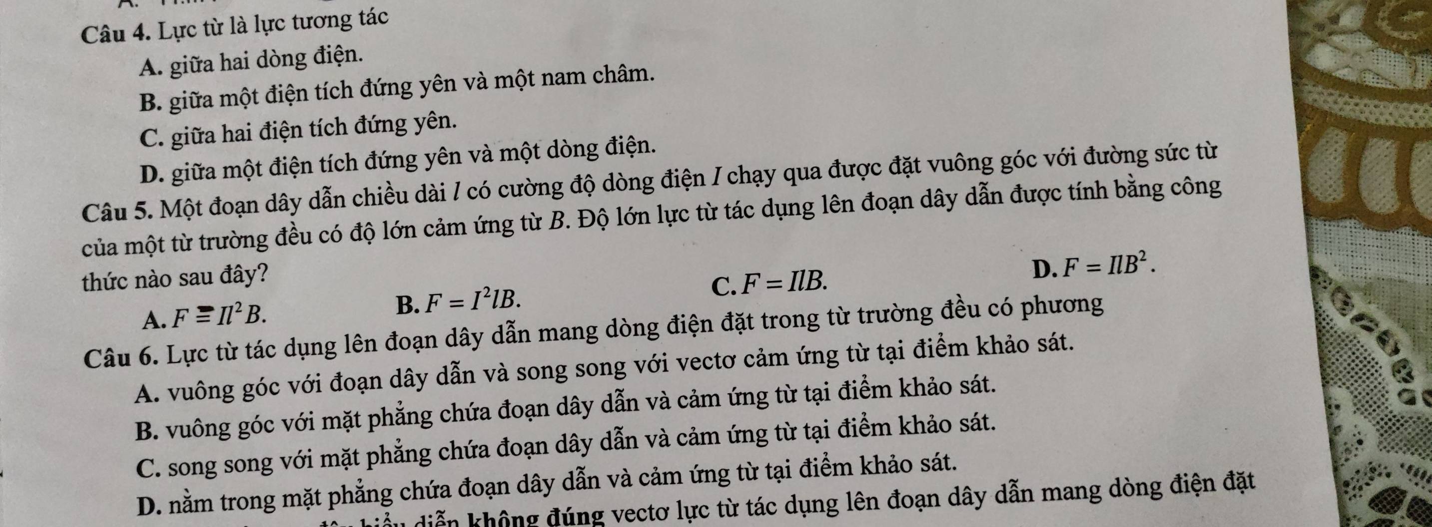 Lực từ là lực tương tác
A. giữa hai dòng điện.
B. giữa một điện tích đứng yên và một nam châm.
C. giữa hai điện tích đứng yên.
D. giữa một điện tích đứng yên và một dòng điện.
Câu 5. Một đoạn dây dẫn chiều dài / có cường độ dòng điện / chạy qua được đặt vuông góc với đường sức từ
của một từ trường đều có độ lớn cảm ứng từ B. Độ lớn lực từ tác dụng lên đoạn dây dẫn được tính bằng công
thức nào sau đây?
C. F=IlB.
D. F=IlB^2.
A. Fequiv Il^2B.
B. F=I^2lB. 
Câu 6. Lực từ tác dụng lên đoạn dây dẫn mang dòng điện đặt trong từ trường đều có phương
A. vuông góc với đoạn dây dẫn và song song với vectơ cảm ứng từ tại điểm khảo sát.
B. vuông góc với mặt phẳng chứa đoạn dây dẫn và cảm ứng từ tại điểm khảo sát.
C. song song với mặt phẳng chứa đoạn dây dẫn và cảm ứng từ tại điểm khảo sát.
D. nằm trong mặt phẳng chứa đoạn dây dẫn và cảm ứng từ tại điểm khảo sát.
diễn không đúng vectơ lực từ tác dụng lên đoạn dây dẫn mang dòng điện đặt