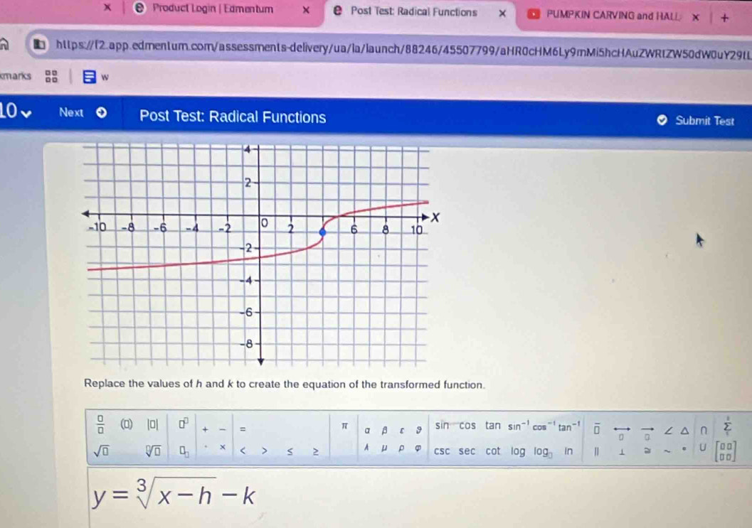 Product Login | Edmentum Post Test: Radical Functions PUMPKIN CARVING and HALL X + 
i https://l2.app.edmen1um.com/assessments-delivery/ua/la/launch/88246/45507799/aHR0cHM6Ly9mMi5hcHAuZWRtZW50dW0uY29tL 
□ □ 
kmarks D □ w 
Next Post Test: Radical Functions Submit Test 
Replace the values of h and k to create the equation of the transformed function. 
 □ /□   (0) |□ □^(□) + - = sin cos tan sin^(-1)cos^(-1)tan^(-1) O /_0 n Σ
π α β 【 9 
sqrt(□ ) sqrt[□](□ ) □ _□  × < > S 2 A μ ρ φ csc sec cot log log log  in | 1 U
y=sqrt[3](x-h)-k