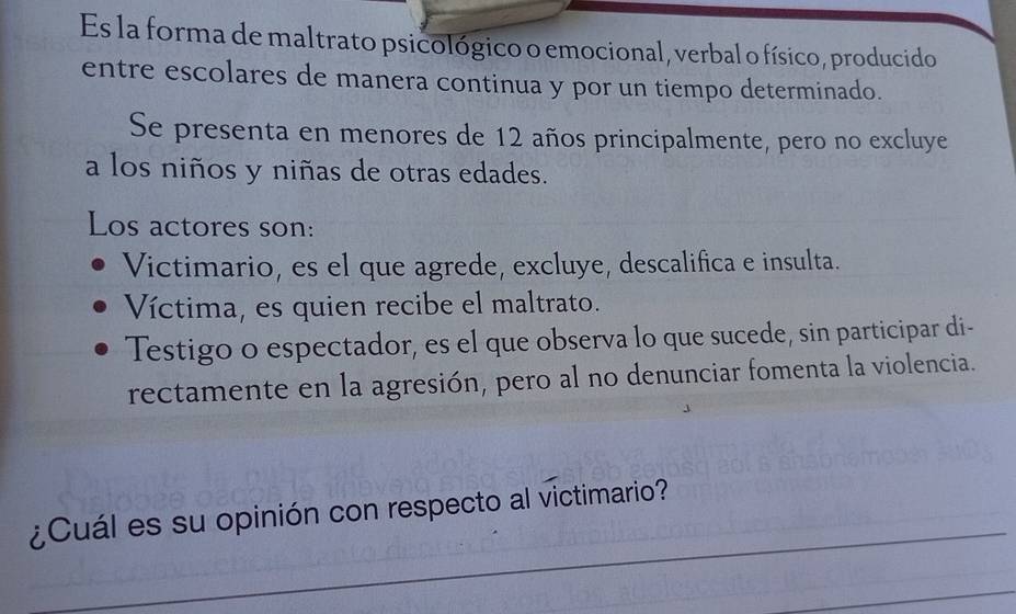 Es la forma de maltrato psicológico o emocional, verbal o físico, producido
entre escolares de manera continua y por un tiempo determinado.
Se presenta en menores de 12 años principalmente, pero no excluye
a los niños y niñas de otras edades.
Los actores son:
Victimario, es el que agrede, excluye, descalifica e insulta.
Víctima, es quien recibe el maltrato.
Testigo o espectador, es el que observa lo que sucede, sin participar di-
rectamente en la agresión, pero al no denunciar fomenta la violencia.
_
¿Cuál es su opinión con respecto al victimario?
_