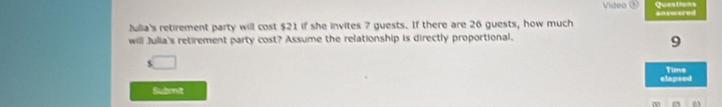 Video Questions 
answered 
Julia's retirement party will cost $21 if she invites 7 guests. If there are 26 guests, how much 
will Julia's retirement party cost? Assume the relationship is directly proportional.
9
$
Time 
elapsed 
Submit