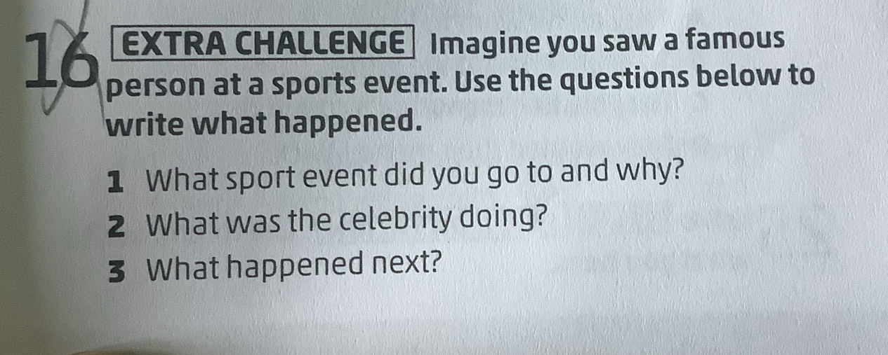 EXTRA CHALLENGE Imagine you saw a famous 
person at a sports event. Use the questions below to 
write what happened. 
1 What sport event did you go to and why? 
2 What was the celebrity doing? 
3 What happened next?