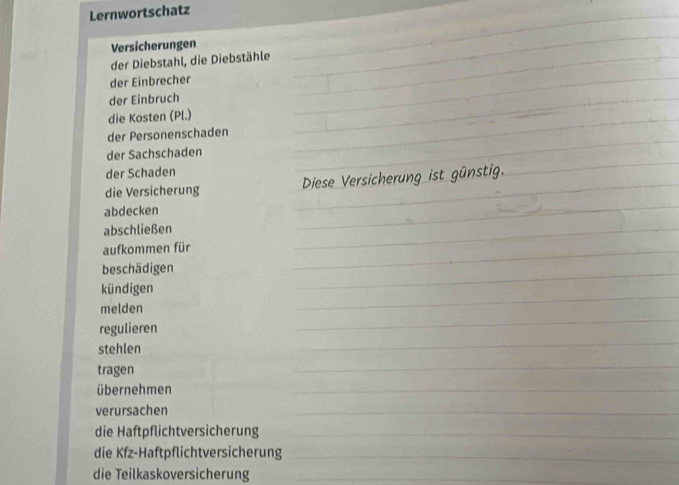 Lernwortschatz 
Versicherungen 
der Diebstahl, die Diebstähle 
der Einbrecher 
der Einbruch 
die Kosten (Pl.) 
der Personenschaden 
der Sachschaden 
der Schaden 
die Versicherung 
abdecken 
abschließen 
aufkommen für 
beschädigen 
kündigen 
melden 
regulieren 
stehlen 
tragen 
übernehmen 
verursachen 
die Haftpflichtversicherung 
die Kfz-Haftpflichtversicherung 
die Teilkaskoversicherung