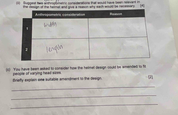 (ii) Suggest two anthropometric considerations that would have been relevant in 
the design of the helmet and give a reason why each would be necessary. [4] 
(c) You have been asked to consider how the helmet design could be amended to fit 
people of varying head sizes. 
Briefly explain one suitable amendment to the design. [2] 
_ 
_ 
_