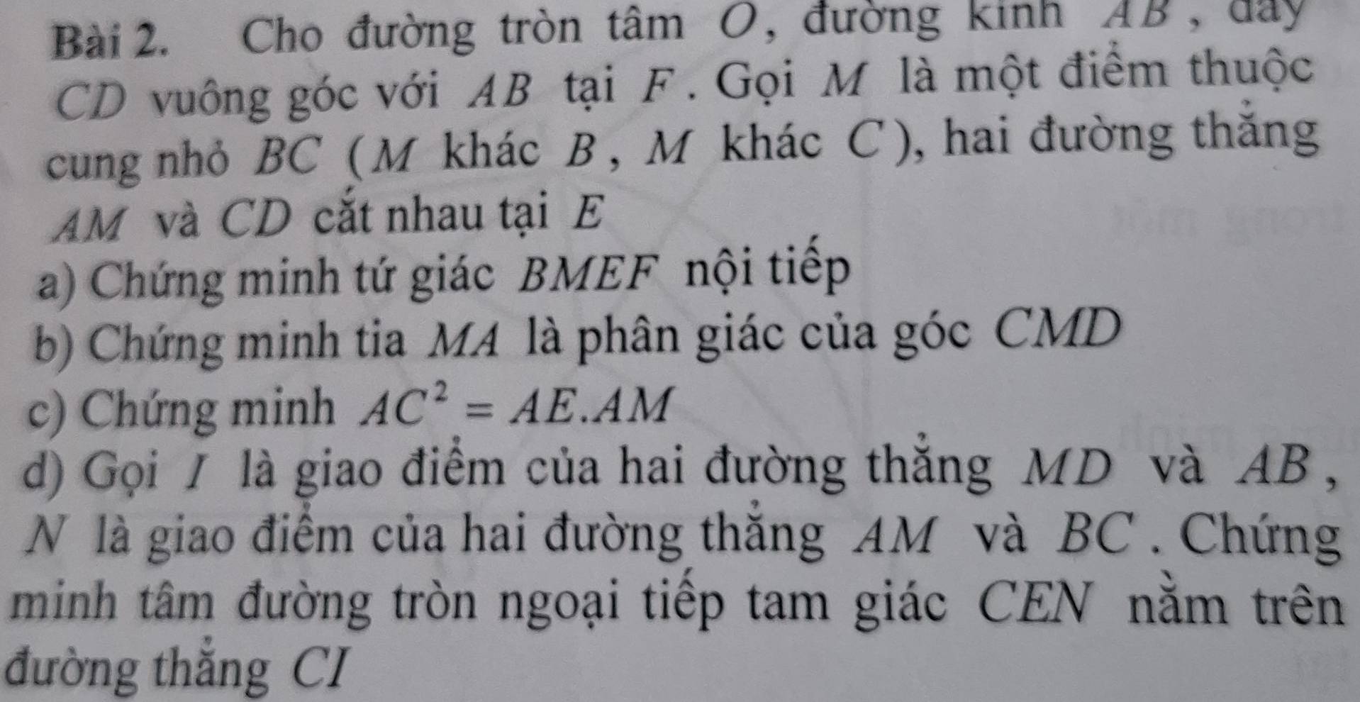 Cho đường tròn tâm O, đường kinh AB, đây
CD vuông góc với AB tại F. Gọi M là một điểm thuộc 
cung nhỏ BC ( M khác B , M khác C ), hai đường thăng
AM và CD cắt nhau tại E
a) Chứng minh tứ giác BMEF nội tiếp 
b) Chứng minh tia MA là phân giác của góc CMD
c) Chứng minh AC^2=AE.AM
d) Gọi / là giao điểm của hai đường thắng MD và AB , 
N là giao điểm của hai đường thăng AM và BC. Chứng 
minh tâm đường tròn ngoại tiếp tam giác CEN nằm trên 
đường thẳng CI