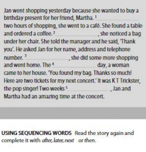 Jan went shopping yesterday because she wanted to buy a 
birthday present for her friend, Martha. 1
two hours of shopping, she went to a cafe. She found a table 
and ordered a coffee.’_ , she noticed a bag 
under her chair. She told the manager and he said, 'Thank 
you’. He asked Jan for her name, address and telephone 
number.¹ _, she did some more shopping 
and went home. The 1 _day, a woman 
came to her house. 'You found my bag. Thanks so much! 
Here are two tickets for my next concert.' It was K T Trickster, 
the pop singer! Two weeks ' , Jan and 
Martha had an amazing time at the concert. 
USING SEQUENCING WORDS Read the story again and 
complete it with after, later, next or then.