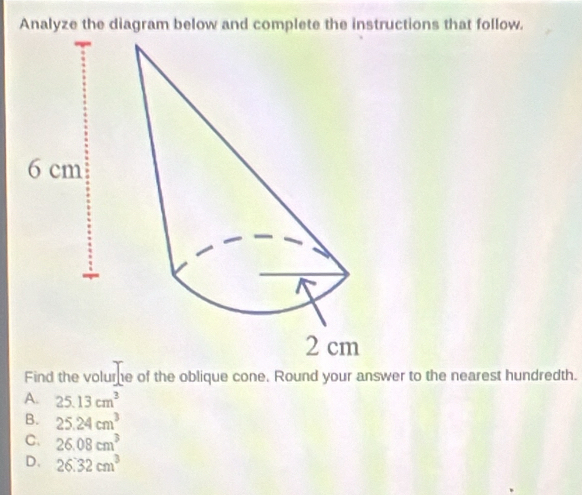 Analyze the diagram below and complete the instructions that follow.
Find the volume of the oblique cone. Round your answer to the nearest hundredth.
A. 25.13cm^3
B. 25.24cm^3
C. 26.08cm^3
D. 26.32cm^3